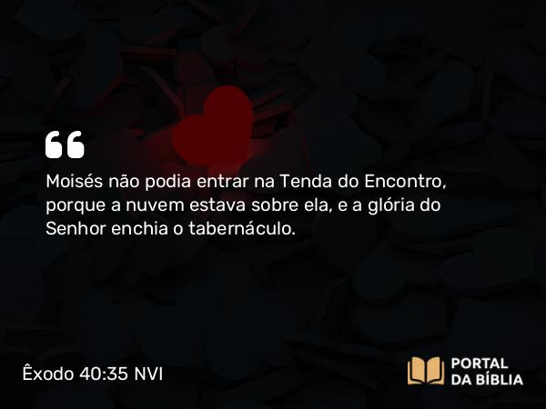 Êxodo 40:35 NVI - Moisés não podia entrar na Tenda do Encontro, porque a nuvem estava sobre ela, e a glória do Senhor enchia o tabernáculo.