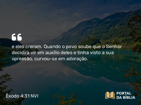 Êxodo 4:31 NVI - e eles creram. Quando o povo soube que o Senhor decidira vir em auxílio deles e tinha visto a sua opressão, curvou-se em adoração.