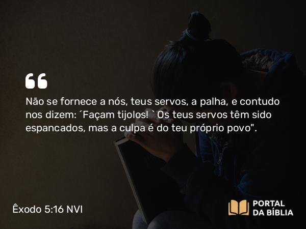 Êxodo 5:16 NVI - Não se fornece a nós, teus servos, a palha, e contudo nos dizem: ´Façam tijolos! ` Os teus servos têm sido espancados, mas a culpa é do teu próprio povo