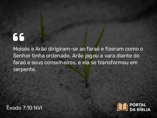 Êxodo 7:10 NVI - Moisés e Arão dirigiram-se ao faraó e fizeram como o Senhor tinha ordenado. Arão jogou a vara diante do faraó e seus conselheiros, e ela se transformou em serpente.