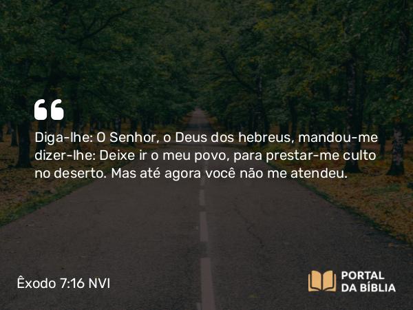 Êxodo 7:16 NVI - Diga-lhe: O Senhor, o Deus dos hebreus, mandou-me dizer-lhe: Deixe ir o meu povo, para prestar-me culto no deserto. Mas até agora você não me atendeu.