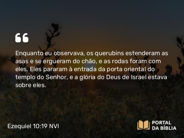 Ezequiel 10:19 NVI - Enquanto eu observava, os querubins estenderam as asas e se ergueram do chão, e as rodas foram com eles. Eles pararam à entrada da porta oriental do templo do Senhor, e a glória do Deus de Israel estava sobre eles.