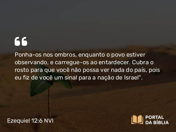 Ezequiel 12:6 NVI - Ponha-os nos ombros, enquanto o povo estiver observando, e carregue-os ao entardecer. Cubra o rosto para que você não possa ver nada do país, pois eu fiz de você um sinal para a nação de Israel