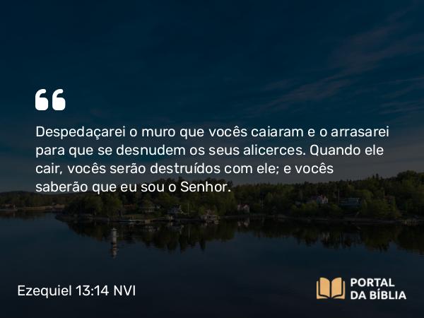 Ezequiel 13:14 NVI - Despedaçarei o muro que vocês caiaram e o arrasarei para que se desnudem os seus alicerces. Quando ele cair, vocês serão destruídos com ele; e vocês saberão que eu sou o Senhor.