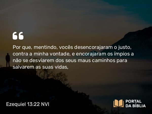 Ezequiel 13:22 NVI - Por que, mentindo, vocês desencorajaram o justo, contra a minha vontade, e encorajaram os ímpios a não se desviarem dos seus maus caminhos para salvarem as suas vidas,