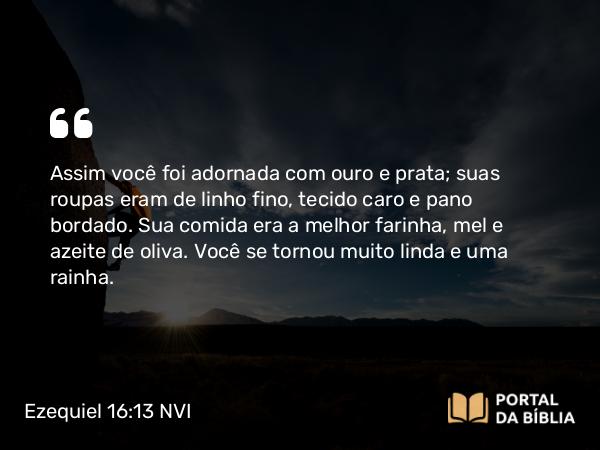 Ezequiel 16:13 NVI - Assim você foi adornada com ouro e prata; suas roupas eram de linho fino, tecido caro e pano bordado. Sua comida era a melhor farinha, mel e azeite de oliva. Você se tornou muito linda e uma rainha.