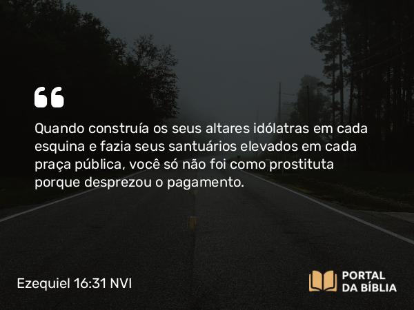 Ezequiel 16:31 NVI - Quando construía os seus altares idólatras em cada esquina e fazia seus santuários elevados em cada praça pública, você só não foi como prostituta porque desprezou o pagamento.