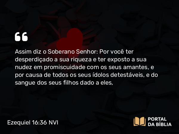 Ezequiel 16:36 NVI - Assim diz o Soberano Senhor: Por você ter desperdiçado a sua riqueza e ter exposto a sua nudez em promiscuidade com os seus amantes, e por causa de todos os seus ídolos detestáveis, e do sangue dos seus filhos dado a eles,