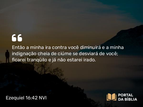 Ezequiel 16:42 NVI - Então a minha ira contra você diminuirá e a minha indignação cheia de ciúme se desviará de você; ficarei tranqüilo e já não estarei irado.