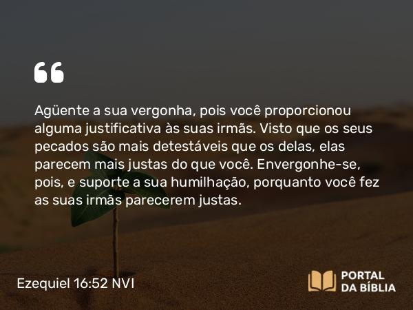 Ezequiel 16:52 NVI - Agüente a sua vergonha, pois você proporcionou alguma justificativa às suas irmãs. Visto que os seus pecados são mais detestáveis que os delas, elas parecem mais justas do que você. Envergonhe-se, pois, e suporte a sua humilhação, porquanto você fez as suas irmãs parecerem justas.