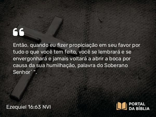 Ezequiel 16:63 NVI - Então, quando eu fizer propiciação em seu favor por tudo o que você tem feito, você se lembrará e se envergonhará e jamais voltará a abrir a boca por causa da sua humilhação, palavra do Soberano Senhor` 