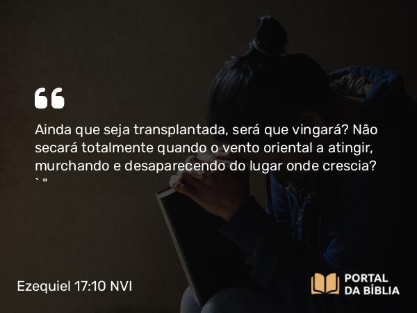 Ezequiel 17:10 NVI - Ainda que seja transplantada, será que vingará? Não secará totalmente quando o vento oriental a atingir, murchando e desaparecendo do lugar onde crescia? ` 