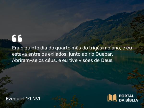 Ezequiel 1:1-2 NVI - Era o quinto dia do quarto mês do trigésimo ano, e eu estava entre os exilados, junto ao rio Quebar. Abriram-se os céus, e eu tive visões de Deus.