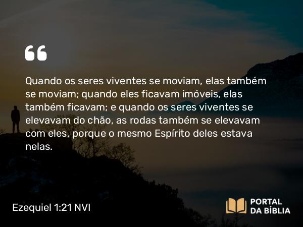 Ezequiel 1:21 NVI - Quando os seres viventes se moviam, elas também se moviam; quando eles ficavam imóveis, elas também ficavam; e quando os seres viventes se elevavam do chão, as rodas também se elevavam com eles, porque o mesmo Espírito deles estava nelas.