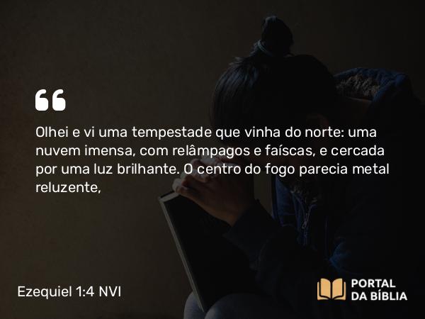 Ezequiel 1:4 NVI - Olhei e vi uma tempestade que vinha do norte: uma nuvem imensa, com relâmpagos e faíscas, e cercada por uma luz brilhante. O centro do fogo parecia metal reluzente,