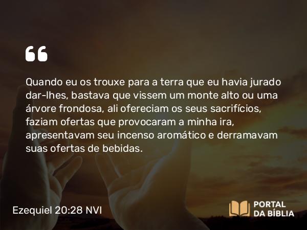 Ezequiel 20:28 NVI - Quando eu os trouxe para a terra que eu havia jurado dar-lhes, bastava que vissem um monte alto ou uma árvore frondosa, ali ofereciam os seus sacrifícios, faziam ofertas que provocaram a minha ira, apresentavam seu incenso aromático e derramavam suas ofertas de bebidas.