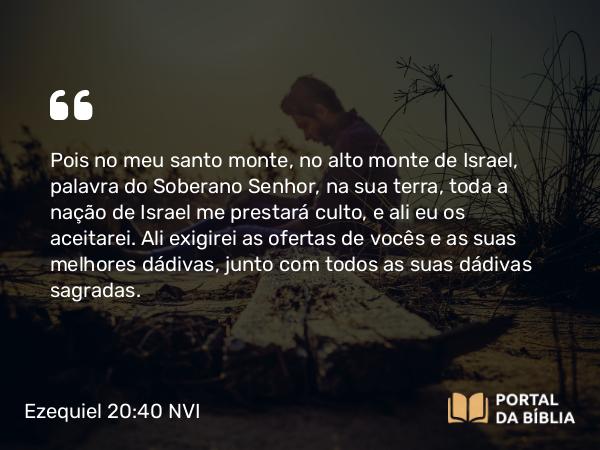 Ezequiel 20:40 NVI - Pois no meu santo monte, no alto monte de Israel, palavra do Soberano Senhor, na sua terra, toda a nação de Israel me prestará culto, e ali eu os aceitarei. Ali exigirei as ofertas de vocês e as suas melhores dádivas, junto com todos as suas dádivas sagradas.