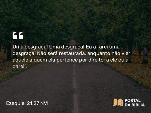 Ezequiel 21:27 NVI - Uma desgraça! Uma desgraça! Eu a farei uma desgraça! Não será restaurada, enquanto não vier aquele a quem ela pertence por direito; a ele eu a darei`.