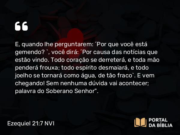 Ezequiel 21:7 NVI - E, quando lhe perguntarem: ´Por que você está gemendo? `, você dirá: ´Por causa das notícias que estão vindo. Todo coração se derreterá, e toda mão penderá frouxa; todo espírito desmaiará, e todo joelho se tornará como água, de tão fraco`. E vem chegando! Sem nenhuma dúvida vai acontecer; palavra do Soberano Senhor