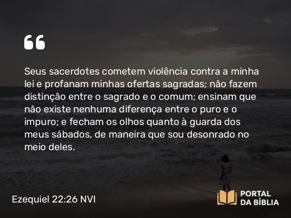 Ezequiel 22:26 NVI - Seus sacerdotes cometem violência contra a minha lei e profanam minhas ofertas sagradas; não fazem distinção entre o sagrado e o comum; ensinam que não existe nenhuma diferença entre o puro e o impuro; e fecham os olhos quanto à guarda dos meus sábados, de maneira que sou desonrado no meio deles.