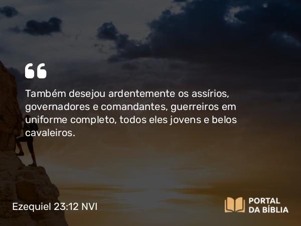 Ezequiel 23:12 NVI - Também desejou ardentemente os assírios, governadores e comandantes, guerreiros em uniforme completo, todos eles jovens e belos cavaleiros.