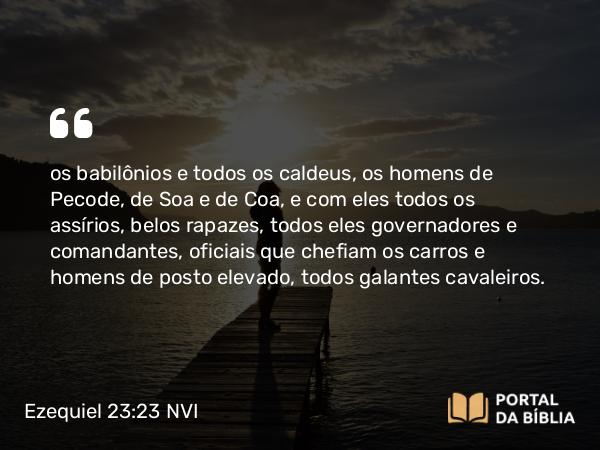 Ezequiel 23:23 NVI - os babilônios e todos os caldeus, os homens de Pecode, de Soa e de Coa, e com eles todos os assírios, belos rapazes, todos eles governadores e comandantes, oficiais que chefiam os carros e homens de posto elevado, todos galantes cavaleiros.