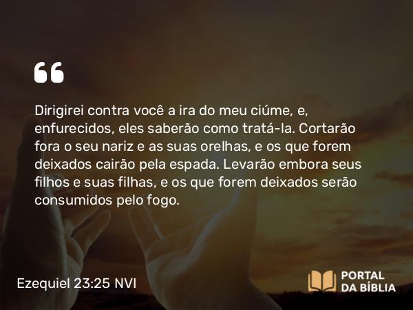 Ezequiel 23:25 NVI - Dirigirei contra você a ira do meu ciúme, e, enfurecidos, eles saberão como tratá-la. Cortarão fora o seu nariz e as suas orelhas, e os que forem deixados cairão pela espada. Levarão embora seus filhos e suas filhas, e os que forem deixados serão consumidos pelo fogo.