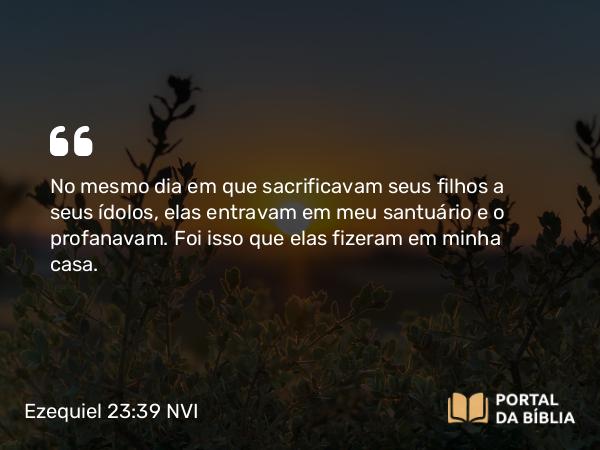 Ezequiel 23:39 NVI - No mesmo dia em que sacrificavam seus filhos a seus ídolos, elas entravam em meu santuário e o profanavam. Foi isso que elas fizeram em minha casa.