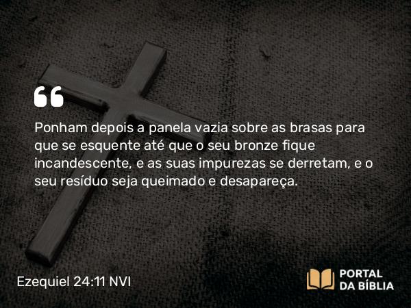 Ezequiel 24:11 NVI - Ponham depois a panela vazia sobre as brasas para que se esquente até que o seu bronze fique incandescente, e as suas impurezas se derretam, e o seu resíduo seja queimado e desapareça.