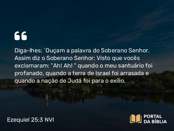 Ezequiel 25:3 NVI - Diga-lhes: ´Ouçam a palavra do Soberano Senhor. Assim diz o Soberano Senhor: Visto que vocês exclamaram: 