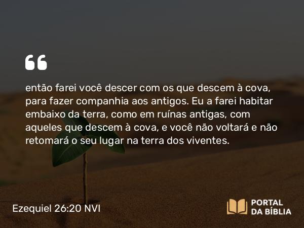 Ezequiel 26:20 NVI - então farei você descer com os que descem à cova, para fazer companhia aos antigos. Eu a farei habitar embaixo da terra, como em ruínas antigas, com aqueles que descem à cova, e você não voltará e não retomará o seu lugar na terra dos viventes.