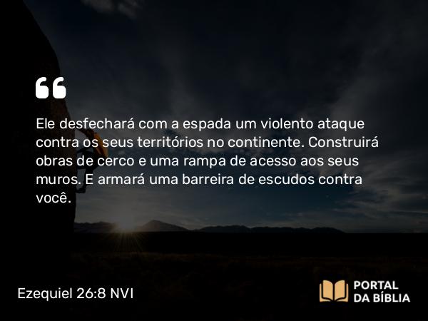 Ezequiel 26:8 NVI - Ele desfechará com a espada um violento ataque contra os seus territórios no continente. Construirá obras de cerco e uma rampa de acesso aos seus muros. E armará uma barreira de escudos contra você.