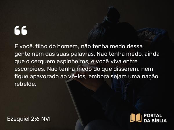 Ezequiel 2:6-8 NVI - E você, filho do homem, não tenha medo dessa gente nem das suas palavras. Não tenha medo, ainda que o cerquem espinheiros, e você viva entre escorpiões. Não tenha medo do que disserem, nem fique apavorado ao vê-los, embora sejam uma nação rebelde.