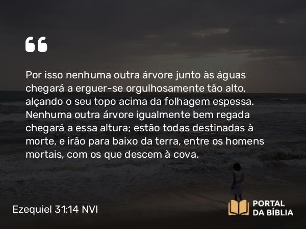 Ezequiel 31:14 NVI - Por isso nenhuma outra árvore junto às águas chegará a erguer-se orgulhosamente tão alto, alçando o seu topo acima da folhagem espessa. Nenhuma outra árvore igualmente bem regada chegará a essa altura; estão todas destinadas à morte, e irão para baixo da terra, entre os homens mortais, com os que descem à cova.