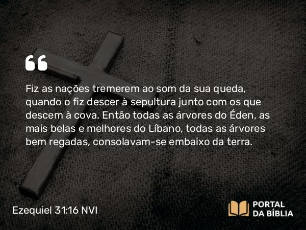 Ezequiel 31:16 NVI - Fiz as nações tremerem ao som da sua queda, quando o fiz descer à sepultura junto com os que descem à cova. Então todas as árvores do Éden, as mais belas e melhores do Líbano, todas as árvores bem regadas, consolavam-se embaixo da terra.