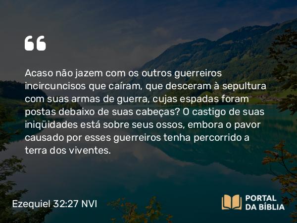 Ezequiel 32:27 NVI - Acaso não jazem com os outros guerreiros incircuncisos que caíram, que desceram à sepultura com suas armas de guerra, cujas espadas foram postas debaixo de suas cabeças? O castigo de suas iniqüidades está sobre seus ossos, embora o pavor causado por esses guerreiros tenha percorrido a terra dos viventes.