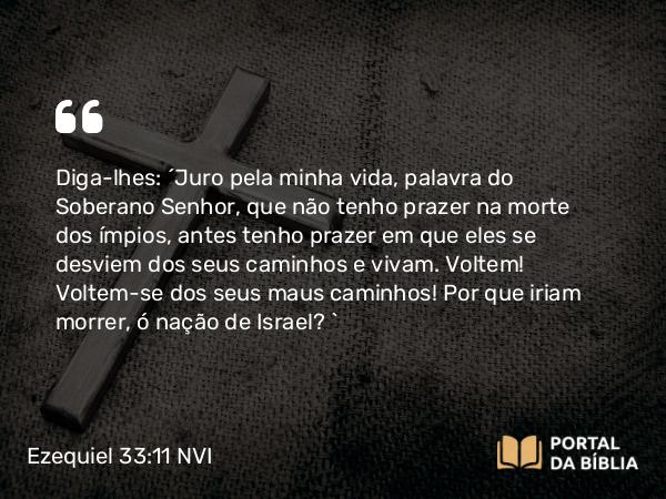 Ezequiel 33:11-20 NVI - Diga-lhes: ´Juro pela minha vida, palavra do Soberano Senhor, que não tenho prazer na morte dos ímpios, antes tenho prazer em que eles se desviem dos seus caminhos e vivam. Voltem! Voltem-se dos seus maus caminhos! Por que iriam morrer, ó nação de Israel? `