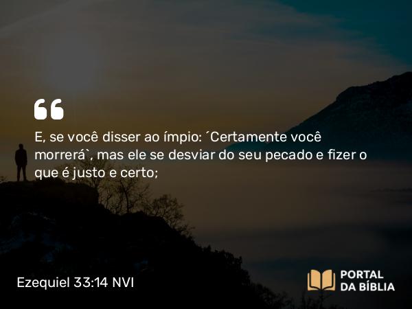 Ezequiel 33:14 NVI - E, se você disser ao ímpio: ´Certamente você morrerá`, mas ele se desviar do seu pecado e fizer o que é justo e certo;