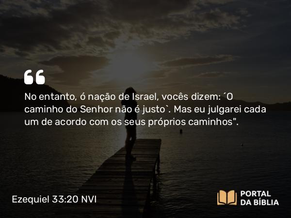 Ezequiel 33:20 NVI - No entanto, ó nação de Israel, vocês dizem: ´O caminho do Senhor não é justo`. Mas eu julgarei cada um de acordo com os seus próprios caminhos