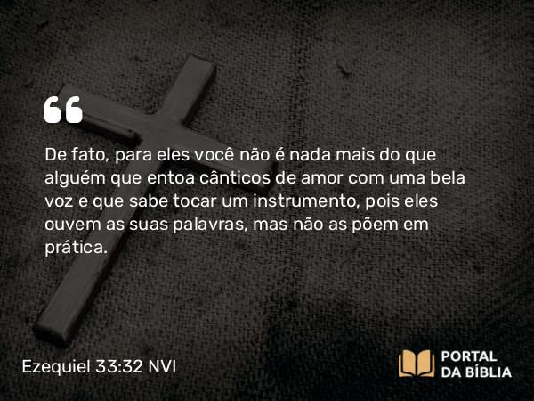 Ezequiel 33:32 NVI - De fato, para eles você não é nada mais do que alguém que entoa cânticos de amor com uma bela voz e que sabe tocar um instrumento, pois eles ouvem as suas palavras, mas não as põem em prática.