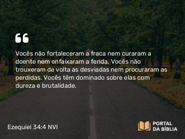 Ezequiel 34:4 NVI - Vocês não fortaleceram a fraca nem curaram a doente nem enfaixaram a ferida. Vocês não trouxeram de volta as desviadas nem procuraram as perdidas. Vocês têm dominado sobre elas com dureza e brutalidade.