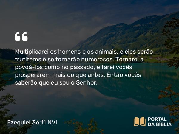 Ezequiel 36:11 NVI - Multiplicarei os homens e os animais, e eles serão frutíferos e se tornarão numerosos. Tornarei a povoá-los como no passado, e farei vocês prosperarem mais do que antes. Então vocês saberão que eu sou o Senhor.