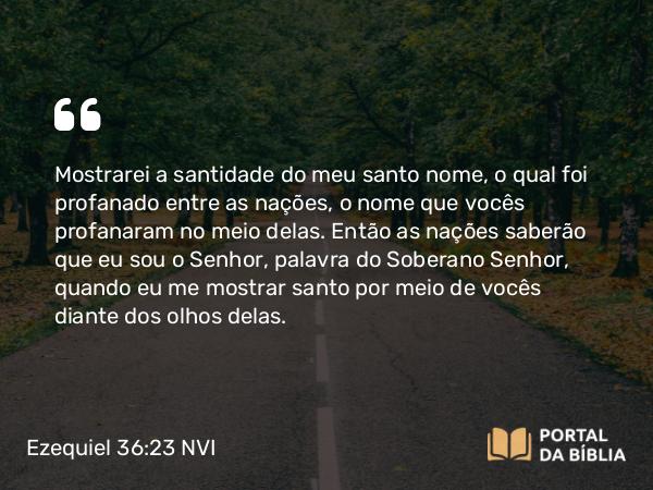 Ezequiel 36:23-24 NVI - Mostrarei a santidade do meu santo nome, o qual foi profanado entre as nações, o nome que vocês profanaram no meio delas. Então as nações saberão que eu sou o Senhor, palavra do Soberano Senhor, quando eu me mostrar santo por meio de vocês diante dos olhos delas.