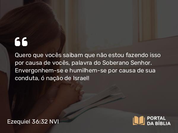 Ezequiel 36:32 NVI - Quero que vocês saibam que não estou fazendo isso por causa de vocês, palavra do Soberano Senhor. Envergonhem-se e humilhem-se por causa de sua conduta, ó nação de Israel!