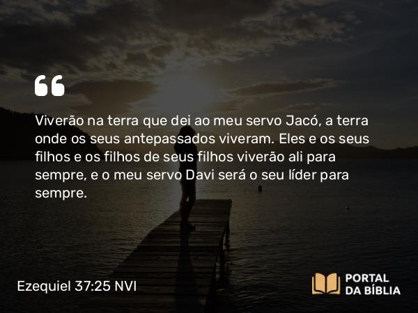 Ezequiel 37:25 NVI - Viverão na terra que dei ao meu servo Jacó, a terra onde os seus antepassados viveram. Eles e os seus filhos e os filhos de seus filhos viverão ali para sempre, e o meu servo Davi será o seu líder para sempre.