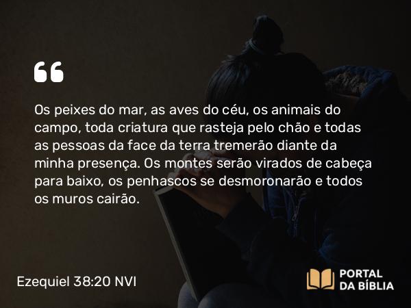 Ezequiel 38:20 NVI - Os peixes do mar, as aves do céu, os animais do campo, toda criatura que rasteja pelo chão e todas as pessoas da face da terra tremerão diante da minha presença. Os montes serão virados de cabeça para baixo, os penhascos se desmoronarão e todos os muros cairão.