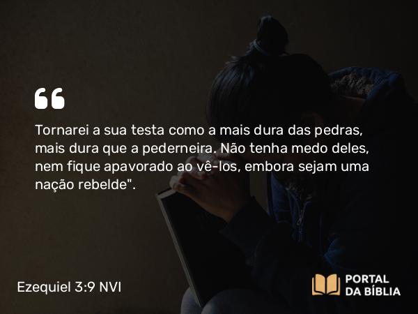 Ezequiel 3:9 NVI - Tornarei a sua testa como a mais dura das pedras, mais dura que a pederneira. Não tenha medo deles, nem fique apavorado ao vê-los, embora sejam uma nação rebelde