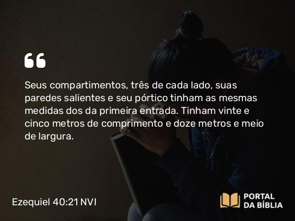 Ezequiel 40:21 NVI - Seus compartimentos, três de cada lado, suas paredes salientes e seu pórtico tinham as mesmas medidas dos da primeira entrada. Tinham vinte e cinco metros de comprimento e doze metros e meio de largura.