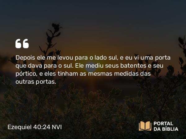 Ezequiel 40:24 NVI - Depois ele me levou para o lado sul, e eu vi uma porta que dava para o sul. Ele mediu seus batentes e seu pórtico, e eles tinham as mesmas medidas das outras portas.