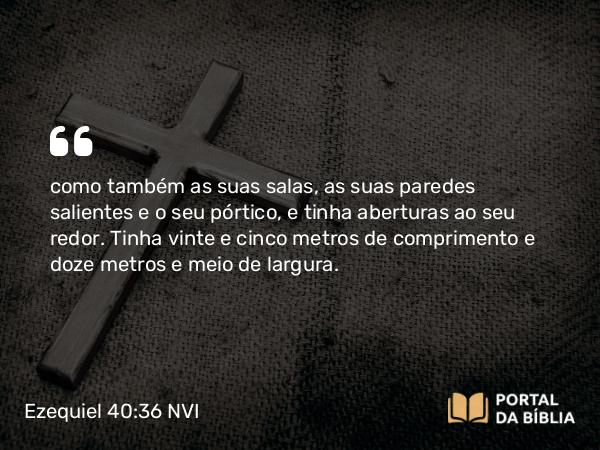 Ezequiel 40:36 NVI - como também as suas salas, as suas paredes salientes e o seu pórtico, e tinha aberturas ao seu redor. Tinha vinte e cinco metros de comprimento e doze metros e meio de largura.